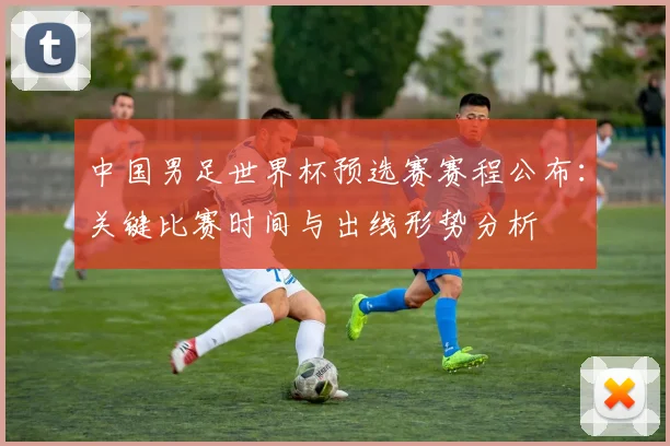 中国男足世界杯预选赛赛程公布：关键比赛时间与出线形势分析