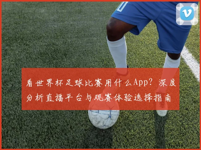 看世界杯足球比赛用什么App?深度分析直播平台与观赛体验选择指南