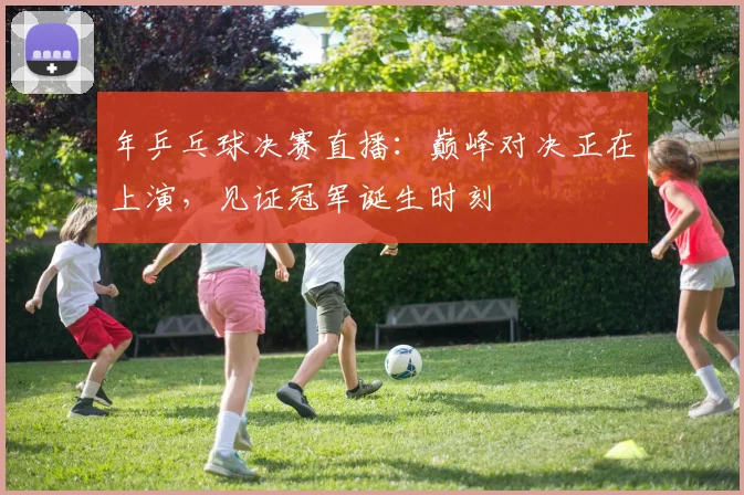 年乒乓球决赛直播：巅峰对决正在上演，见证冠军诞生时刻
