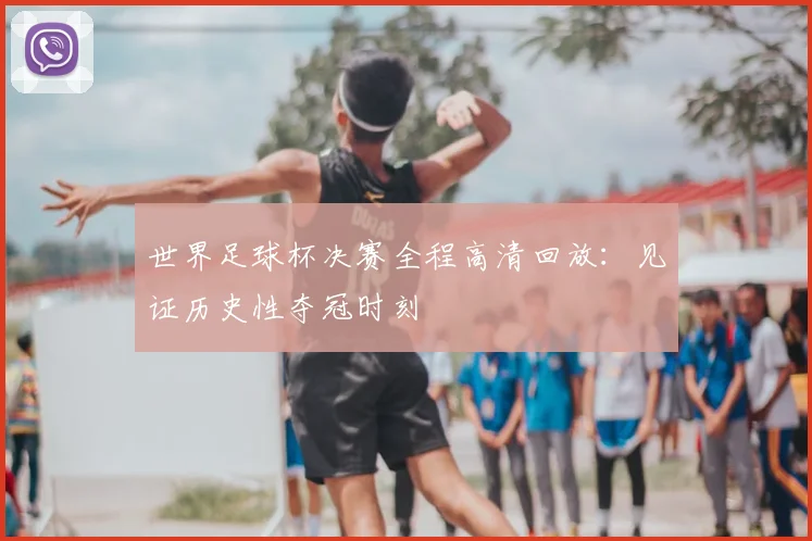 世界足球杯决赛全程高清回放:见证历史性夺冠时刻