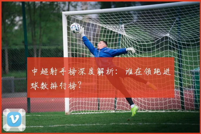 中超射手榜深度解析：谁在领跑进球数排行榜？