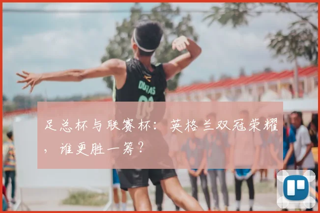 足总杯与联赛杯：英格兰双冠荣耀，谁更胜一筹？