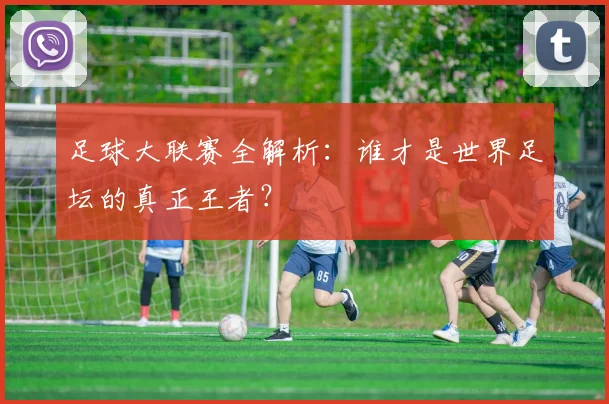 足球大联赛全解析：谁才是世界足坛的真正王者？