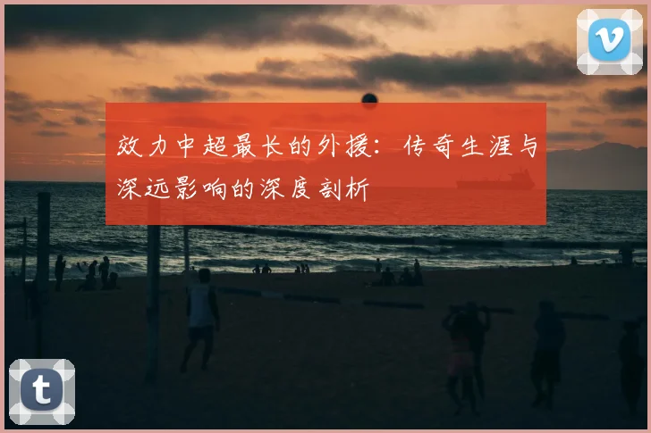 效力中超最长的外援:传奇生涯与深远影响的深度剖析