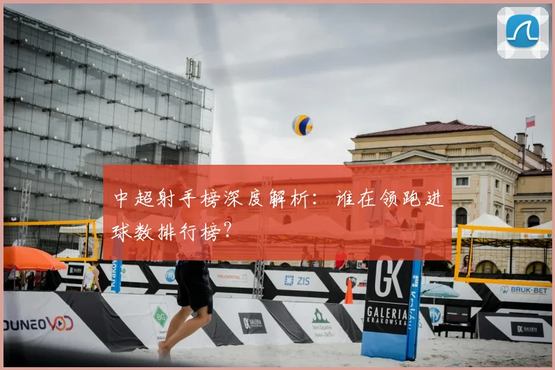 中超射手榜深度解析:谁在领跑进球数排行榜?