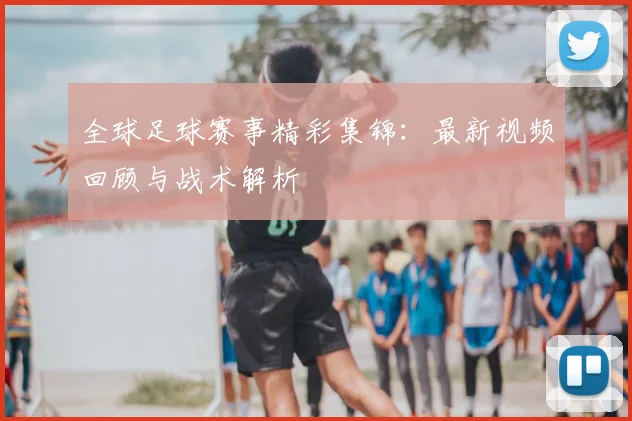 全球足球赛事精彩集锦：最新视频回顾与战术解析