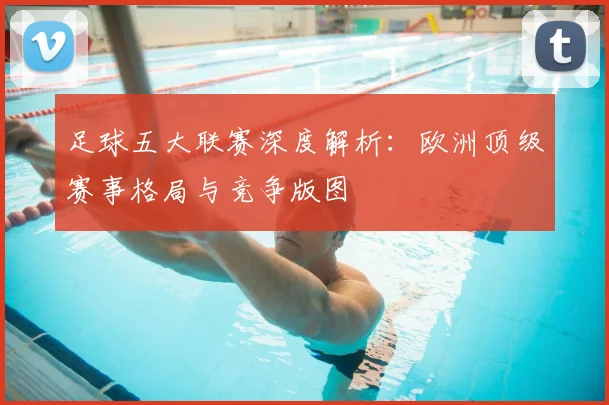 足球五大联赛深度解析:欧洲顶级赛事格局与竞争版图