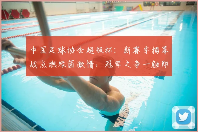 中国足球协会超级杯：新赛季揭幕战点燃绿茵激情，冠军之争一触即发