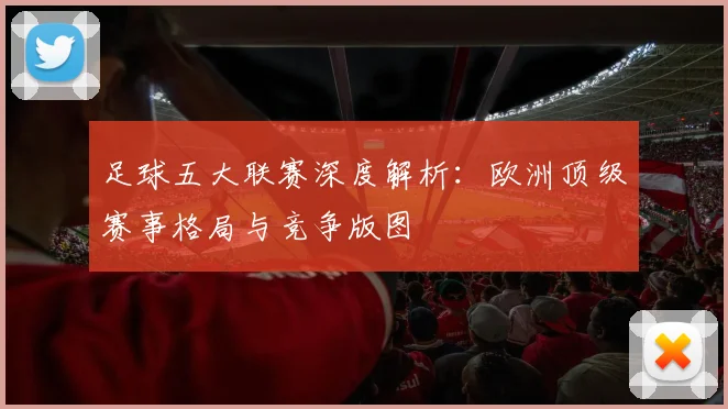 足球五大联赛深度解析:欧洲顶级赛事格局与竞争版图