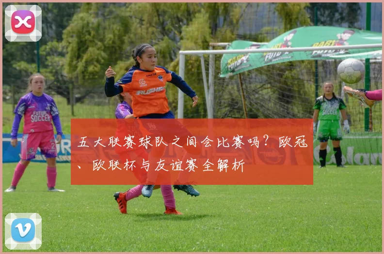 五大联赛球队之间会比赛吗？欧冠、欧联杯与友谊赛全解析